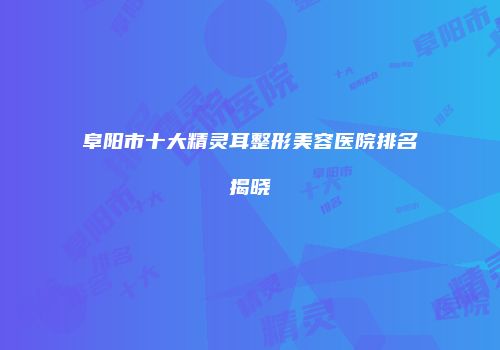 阜阳市十大精灵耳整形美容医院排名揭晓
