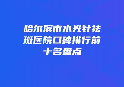哈尔滨市水光针祛斑医院口碑排行前十名盘点