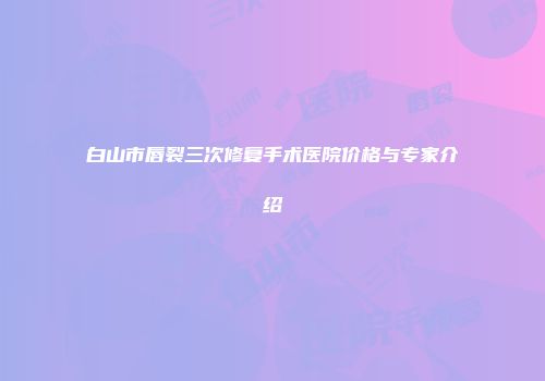 白山市唇裂三次修复手术医院价格与专家介绍