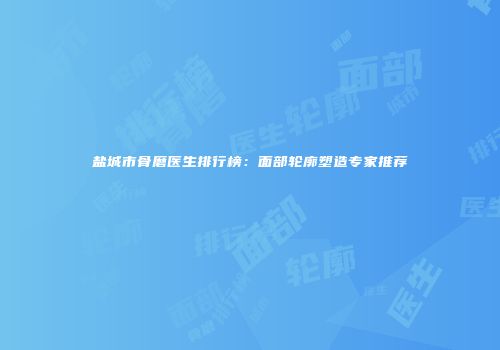 盐城市骨磨医生排行榜：面部轮廓塑造专家推荐