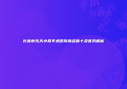 长春市先天小耳手术医院排名前十及优势解析