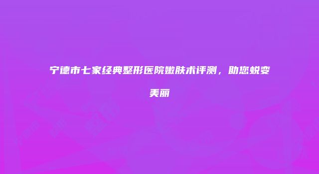 宁德市七家经典整形医院嫩肤术评测，助您蜕变美丽