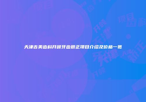 天津吉美齿科开颌牙齿矫正项目介绍及价格一览