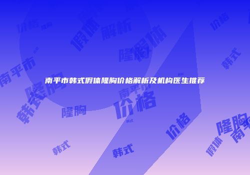 南平市韩式假体隆胸价格解析及机构医生推荐