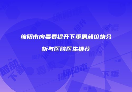 绵阳市肉毒素提升下垂眉部价格分析与医院医生推荐