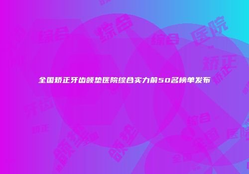全国矫正牙齿颌垫医院综合实力前50名榜单发布