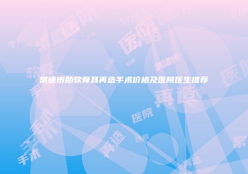 常德市肋软骨耳再造手术价格及医院医生推荐