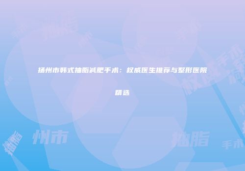 扬州市韩式抽脂减肥手术：权威医生推荐与整形医院精选