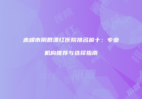 赤峰市阴唇漂红医院排名前十：专业机构推荐与选择指南