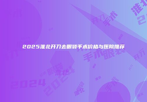 2025淮北开刀去眼袋手术价格与医院推荐
