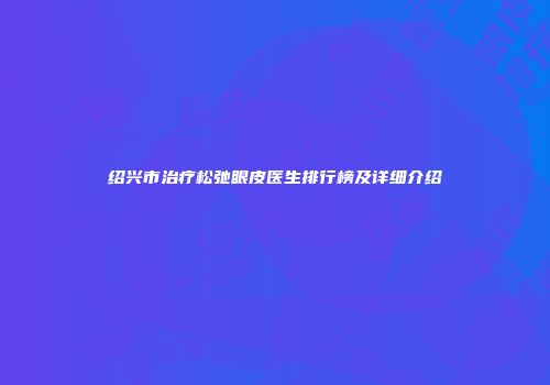 绍兴市治疗松弛眼皮医生排行榜及详细介绍