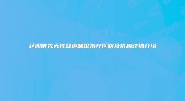 辽阳市先天性耳道畸形治疗医院及价格详细介绍