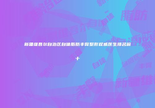 新疆维吾尔自治区自体脂肪丰臀整形权威医生排名前十