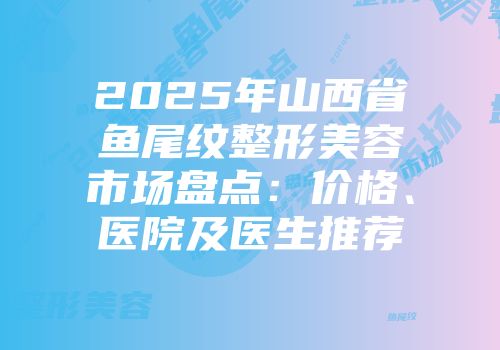2025年山西省鱼尾纹整形美容市场盘点：价格、医院及医生推荐