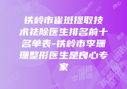 铁岭市雀斑提取技术祛除医生排名前十名单表-铁岭市李珊珊整形医生是良心专家