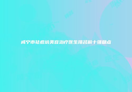 咸宁市祛痘坑美容治疗医生排名前十强盘点