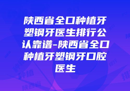 陕西省全口种植牙塑钢牙医生排行公认靠谱-陕西省全口种植牙塑钢牙口腔医生