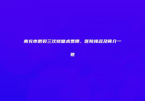 南充市唇裂三次修复术费用、医院排名及简介一览