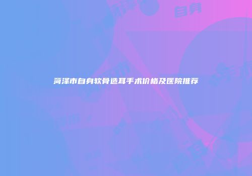 菏泽市自身软骨造耳手术价格及医院推荐