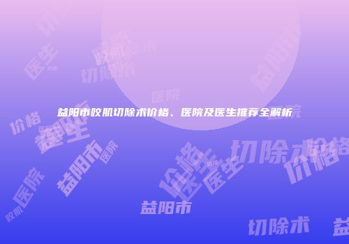 益阳市咬肌切除术价格、医院及医生推荐全解析