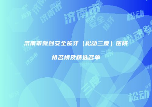 济南市微创安全拔牙（松动三度）医院排名榜及精选名单