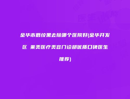 金华市唇纹黑去除哪个医院好(金华开发区玥莱美医疗美容门诊部优质口碑医生推荐)