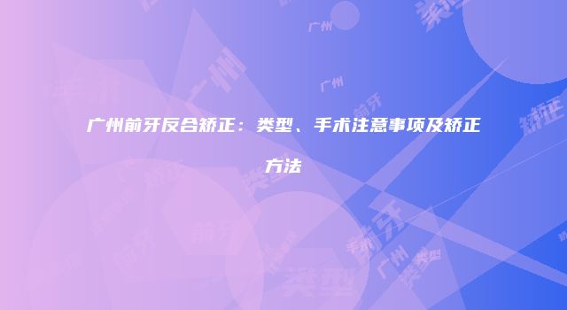 广州前牙反合矫正：类型、手术注意事项及矫正方法