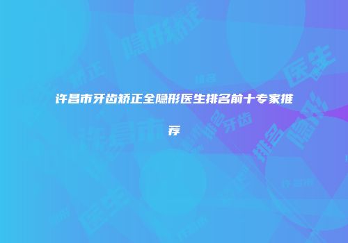 许昌市牙齿矫正全隐形医生排名前十专家推荐
