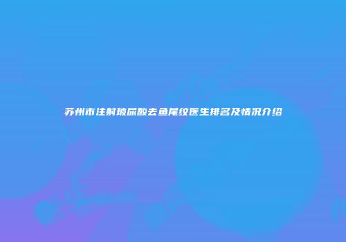 苏州市注射玻尿酸去鱼尾纹医生排名及情况介绍