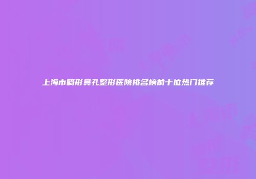 上海市畸形鼻孔整形医院排名榜前十位热门推荐