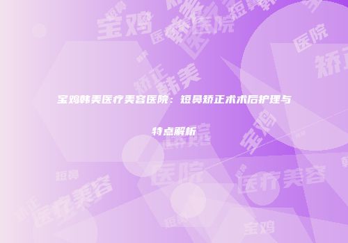 宝鸡韩美医疗美容医院：短鼻矫正术术后护理与特点解析