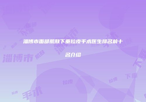 淄博市面部肌肤下垂拉皮手术医生排名前十名介绍
