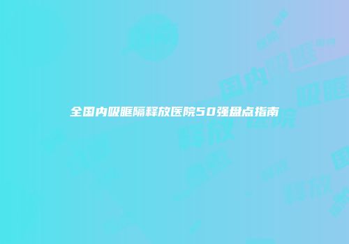 全国内吸眶隔释放医院50强盘点指南