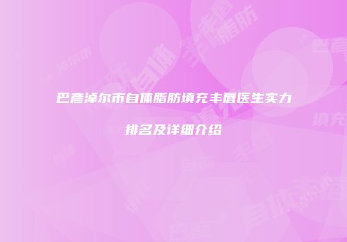 巴彦淖尔市自体脂肪填充丰唇医生实力排名及详细介绍