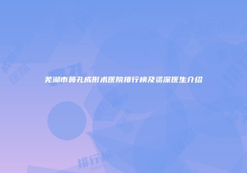 芜湖市鼻孔成形术医院排行榜及资深医生介绍