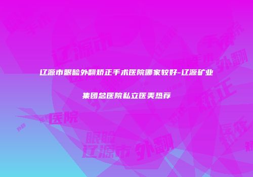 辽源市眼睑外翻矫正手术医院哪家较好-辽源矿业集团总医院私立医美热荐