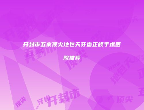 开封市五家顶尖地包天牙齿正颌手术医院推荐
