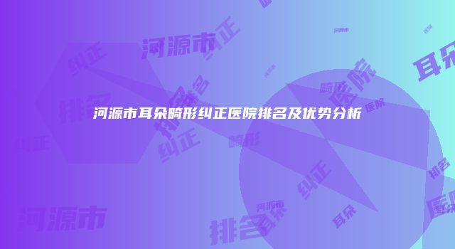 河源市耳朵畸形纠正医院排名及优势分析