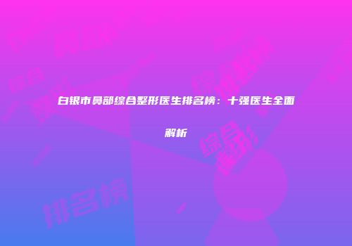 白银市鼻部综合整形医生排名榜：十强医生全面解析