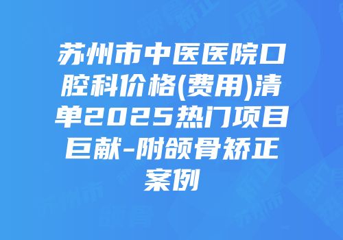 苏州市中医医院口腔科价格(费用)清单2025热门项目巨献-附颌骨矫正案例