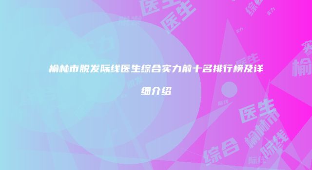 榆林市脱发际线医生综合实力前十名排行榜及详细介绍