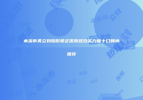 本溪市美立刻隐形矫正医院综合实力前十口碑榜推荐