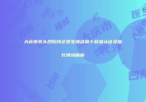 大庆市乳头凹陷纠正医生排名前十权威认证及擅长领域解析