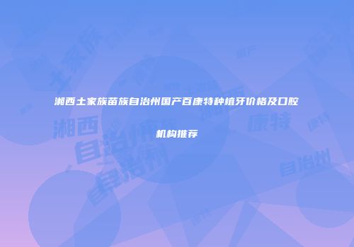 湘西土家族苗族自治州国产百康特种植牙价格及口腔机构推荐
