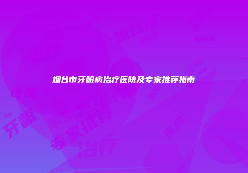 烟台市牙龈病治疗医院及专家推荐指南