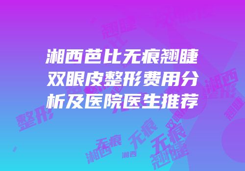 湘西芭比无痕翘睫双眼皮整形费用分析及医院医生推荐