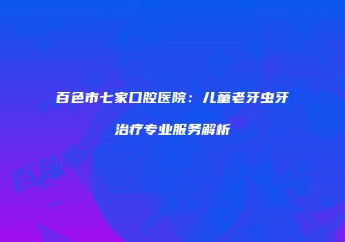 百色市七家口腔医院：儿童老牙虫牙治疗专业服务解析