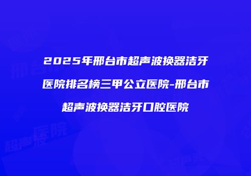 2025年邢台市超声波换器洁牙医院排名榜三甲公立医院-邢台市超声波换器洁牙口腔医院