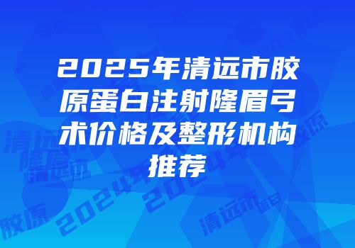 2025年清远市胶原蛋白注射隆眉弓术价格及整形机构推荐