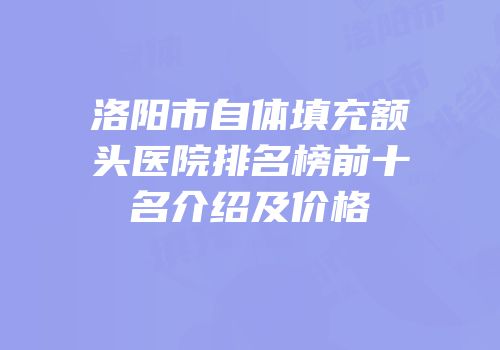 洛阳市自体填充额头医院排名榜前十名介绍及价格